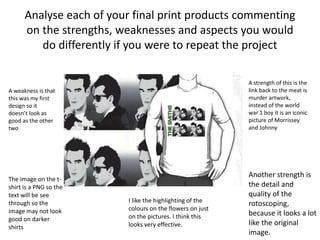 Analyse each of your final print products commenting
on the strengths, weaknesses and aspects you would
do differently if you were to repeat the project
A strength of this is the
link back to the meat is
murder artwork,
instead of the world
war 1 boy it is an iconic
picture of Morrissey
and Johnny
Another strength is
the detail and
quality of the
rotoscoping,
because it looks a lot
like the original
image.
I like the highlighting of the
colours on the flowers on just
on the pictures. I think this
looks very effective.
A weakness is that
this was my first
design so it
doesn’t look as
good as the other
two
The image on the t-
shirt is a PNG so the
text will be see
through so the
image may not look
good on darker
shirts
 