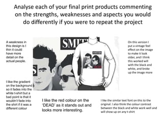Analyse each of your final print products commenting
on the strengths, weaknesses and aspects you would
do differently if you were to repeat the project
On this version I
put a vintage feel
effect on the image
to make it look
older, and I think
this worked will
with the black and
white, and broke
up the image more
I like the similar text font on this to the
original. I also think the colour contrast
between the black and white work well and
will show up on any t-shirt
A weakness in
this design is I
thin it could
have more
detail on the
actual people.
I like the gradient
on the background
so it fades into the
white t-shirt but a
bad point is that it
wouldn’t fade into
the shirt if it was a
different colour
I like the red colour on the
‘DEAD’ as it stands out and
looks more interesting.
 