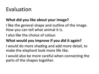 Evaluation
What did you like about your image?
I like the general shape and outline of the image.
How you can tell what animal it is.
I also like the choice of colour.
What would you improve if you did it again?
I would do more shading and add more detail, to
make the elephant look more life like.
I would also be more careful when connecting the
parts of the shapes together.
 