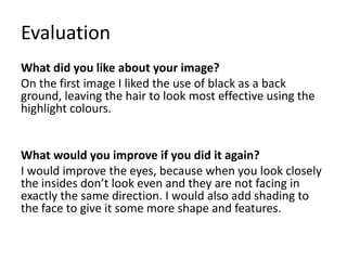 Evaluation
What did you like about your image?
On the first image I liked the use of black as a back
ground, leaving the hair to look most effective using the
highlight colours.
What would you improve if you did it again?
I would improve the eyes, because when you look closely
the insides don’t look even and they are not facing in
exactly the same direction. I would also add shading to
the face to give it some more shape and features.
 