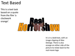 Text Based
This is a text task
based on a quote
from the film ‘a
clockwork
orange’.
It is in a bold text, with an
image clipping of Alex
Delarge. There is also
orange on either side of the
picture to relate back to the
real movie logo
 