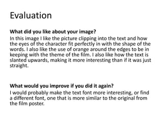 Evaluation
What did you like about your image?
In this image I like the picture clipping into the text and how
the eyes of the character fit perfectly in with the shape of the
words. I also like the use of orange around the edges to be in
keeping with the theme of the film. I also like how the text is
slanted upwards, making it more interesting than if it was just
straight.
What would you improve if you did it again?
I would probably make the text font more interesting, or find
a different font, one that is more similar to the original from
the film poster.
 