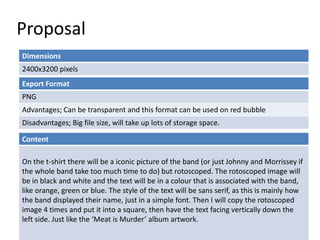 Proposal
Dimensions
2400x3200 pixels
Content
On the t-shirt there will be a iconic picture of the band (or just Johnny and Morrissey if
the whole band take too much time to do) but rotoscoped. The rotoscoped image will
be in black and white and the text will be in a colour that is associated with the band,
like orange, green or blue. The style of the text will be sans serif, as this is mainly how
the band displayed their name, just in a simple font. Then I will copy the rotoscoped
image 4 times and put it into a square, then have the text facing vertically down the
left side. Just like the ‘Meat is Murder’ album artwork.
Export Format
PNG
Advantages; Can be transparent and this format can be used on red bubble
Disadvantages; Big file size, will take up lots of storage space.
 