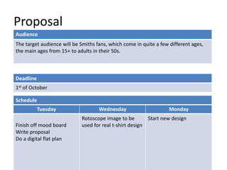 Proposal
Deadline
1st of October
Tuesday Wednesday Monday
Finish off mood board
Write proposal
Do a digital flat plan
Rotoscope image to be
used for real t-shirt design
Start new design
Schedule
Audience
The target audience will be Smiths fans, which come in quite a few different ages,
the main ages from 15+ to adults in their 50s.
 