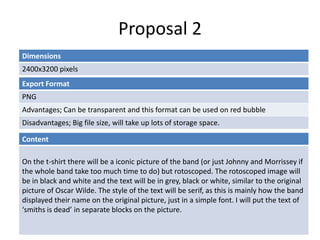 Proposal 2
Dimensions
2400x3200 pixels
Content
On the t-shirt there will be a iconic picture of the band (or just Johnny and Morrissey if
the whole band take too much time to do) but rotoscoped. The rotoscoped image will
be in black and white and the text will be in grey, black or white, similar to the original
picture of Oscar Wilde. The style of the text will be serif, as this is mainly how the band
displayed their name on the original picture, just in a simple font. I will put the text of
‘smiths is dead’ in separate blocks on the picture.
Export Format
PNG
Advantages; Can be transparent and this format can be used on red bubble
Disadvantages; Big file size, will take up lots of storage space.
 