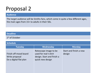 Proposal 2
Deadline
1st of October
Tuesday Wednesday Monday
Finish off mood board
Write proposal
Do a digital flat plan
Rotoscope image to be
used for real t-shirt
design. Start and finish a
quick new design
Start and finish a new
design
Schedule
Audience
The target audience will be Smiths fans, which come in quite a few different ages,
the main ages from 15+ to adults in their 50s.
 