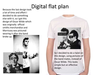 Digital flat planBecause the last design took
a lot of time and effort I
decided to do something
else with it, so I got this
design of Oscar Wilde which
was originally official
smiths merchandise and
Morrissey was pictured
wearing it after the band
broke up.
So I decided to do a twist on
this design, using pictures of
the band mates, instead of
Oscar Wilde. This looks
simple but an effective
design.
 