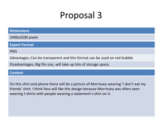 Proposal 3
Dimensions
2400x3200 pixels
Content
On this shirt and phone there will be a picture of Morrissey wearing ‘I don’t eat my
friends’ shirt. I think fans will like this design because Morrissey was often seen
wearing t-shirts with people wearing a statement t-shirt on it.
Export Format
PNG
Advantages; Can be transparent and this format can be used on red bubble
Disadvantages; Big file size, will take up lots of storage space.
 
