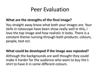 Peer Evaluation
What are the strengths of the final image?
You straight away know what both your images are. Your
skills in rotoscope have been show really well in this, I
love the top image and how realistic it looks. There is a
constant theme running through both products: colours,
people, text ect.
What could be developed if the image was repeated?
Although the backgrounds are well thought they could
make it harder for the audience who want to buy the t-
shirt to have it in some different colours.
 
