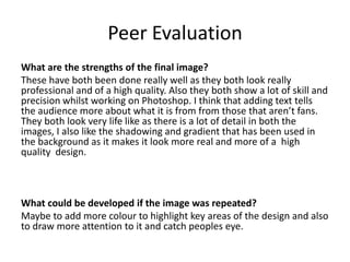 Peer Evaluation
What are the strengths of the final image?
These have both been done really well as they both look really
professional and of a high quality. Also they both show a lot of skill and
precision whilst working on Photoshop. I think that adding text tells
the audience more about what it is from from those that aren’t fans.
They both look very life like as there is a lot of detail in both the
images, I also like the shadowing and gradient that has been used in
the background as it makes it look more real and more of a high
quality design.
What could be developed if the image was repeated?
Maybe to add more colour to highlight key areas of the design and also
to draw more attention to it and catch peoples eye.
 