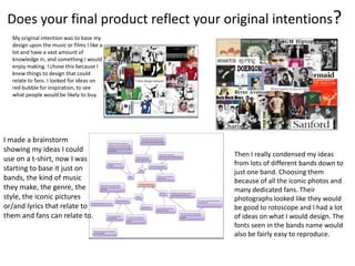 Does your final product reflect your original intentions?
My original intention was to base my
design upon the music or films I like a
lot and have a vast amount of
knowledge in, and something I would
enjoy making. I chose this because I
knew things to design that could
relate to fans. I looked for ideas on
red bubble for inspiration, to see
what people would be likely to buy.
I made a brainstorm
showing my ideas I could
use on a t-shirt, now I was
starting to base it just on
bands, the kind of music
they make, the genre, the
style, the iconic pictures
or/and lyrics that relate to
them and fans can relate to.
Then I really condensed my ideas
from lots of different bands down to
just one band. Choosing them
because of all the iconic photos and
many dedicated fans. Their
photographs looked like they would
be good to rotoscope and I had a lot
of ideas on what I would design. The
fonts seen in the bands name would
also be fairly easy to reproduce.
 