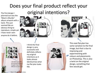 Does your final product reflect your
original intentions?The first design I
planned out was the
‘Meat is Murder’
album artwork with a
twist. This just
seemed like an
obvious thing to
reproduce, simple yet
I have never seen
anyone do it before.
I think the final
design is very
successful and
definitely reflects
my original
intentions as it
looks almost
identical too what
my flat plan looks
like.
This next flat plan has
some variation to the final
image, but that is due to
improving and
experimenting with
colours and placements
on Photoshop. This is also
a twist on the original
design, something that
fans would get.
 
