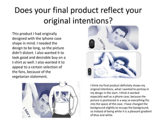 Does your final product reflect your
original intentions?
This product I had originally
designed with the Iphone case
shape in mind. I needed the
design to be long, so the picture
didn’t distort. I also wanted it to
look good and desirable buy on a
t-shirt as well. I also wanted it to
appeal to a certain selection of
the fans, because of the
vegetarian statement.
I think my final product definitely shows my
original intentions, what I wanted to portray in
my design in the start. I think it worked
especially well as a phone case, because the
picture is positioned in a way so everything fits
into the space of the case. I have changed the
background slightly to occupy the background,
so instead of being white it is a pleasant gradient
of blue and white.
 