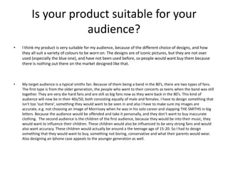 Is your product suitable for your
audience?
• I think my product is very suitable for my audience, because of the different choice of designs, and how
they all suit a variety of colours to be worn on. The designs are of iconic pictures, but they are not over
used (especially the blue one), and have not been used before, so people would want buy them because
there is nothing out there on the market designed like that.
• My target audience is a typical smiths fan. Because of them being a band in the 80’s, there are two types of fans.
The first type is from the older generation, the people who went to their concerts as teens when the band was still
together. They are very die-hard fans and are still as big fans now as they were back in the 80’s. This kind of
audience will now be in their 40s/50, both consisting equally of male and females. I have to design something that
isn’t too ‘out there’, something they would want to be seen in and also I have to make sure my images are
accurate, e.g. not choosing an image of Morrissey when he was in his solo career and slapping THE SMITHS in big
letters. Because the audience would be offended and take it personally, and they don’t want to buy inaccurate
clothing. The second audience is the children of the first audience, because they would be into their music, they
would want to influence their children. These children would also be influenced to be very strong fans and would
also want accuracy. These children would actually be around a the teenage age of 15-20. So I had to design
something that they would want to buy, something not boring, conservative and what their parents would wear.
Also designing an Iphone case appeals to the younger generation as well.
 