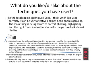 What do you like/dislike about the
techniques you have used?
I like the rotoscoping technique I used, I think when it is used
correctly it can be very affective and has been on this occasion.
The main thing is being aware of correct shading, highlighting
and the right tones and colours to make the picture look almost
life-like.
To rotoscope I used the polygonal lasso tool, this is main tool I used for the majority of the
picture. I went around the outline of the part of the picture I wanted to changed and
rotoscope, then used the colour overlay and opacity tool to create my own version of the
original picture. The opacity tool I used was especially helpful to assist with shading and
blending, so the shadows didn’t just look like odd blocks of colour, so that they actually
looked effective.
The next tool I used was the text tool, I used it to create the similar fonts used on the original
album artwork.
I also used the crop tool to crop out white areas, or areas that I didn’t want to include in the
picture, or that wouldn’t fit on to the template of the shirt or phone case.
 