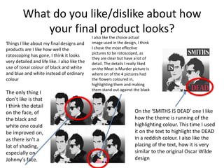 What do you like/dislike about how
your final product looks?
Things I like about my final designs and
products are I like how well the
rotoscoping has gone, I think it looks
very detailed and life like. I also like the
use of tonal colour of black and white
and blue and white instead of ordinary
colour
I also like the choice actual
image used in the design, I think
I chose the most effective
pictures to be rotoscoped, as
they are clear but have a lot of
detail. The details I really liked
on the Meat is Murder picture is
where on of the 4 pictures had
the flowers coloured in,
highlighting them and making
them stand out against the black
and white.
On the ‘SMITHS IS DEAD’ one I like
how the theme is running of the
highlighting colour. This time I used
it on the text to highlight the DEAD
in a reddish colour. I also like the
placing of the text, how it is very
similar to the original Oscar Wilde
design
The only thing I
don’t like is that
I think the detail
on the face, of
the black and
white one could
be improved on,
as there isn't a
lot of shading,
especially on
Johnny’s face.
 