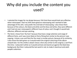 Why did you include the content you
used?
• I selected the images for my design because I felt that these would look very effective
when rotoscoped. I feel my skills were good on rotoscoping and I wanted to take
advantage of this skill, I also prefer the end look of rotoscoping. I also chose them
because of the colours, the black and white and the blue and white, they were different
and I had not ever rotoscoped in different hues of colour and I thought it would look
effective, different and eye-catching.
• The fonts I chose from ‘Da Font’ because they have a large selection and range of
different fonts, and I was more likely to find a fitting font similar to the picture I was
copying. I chose a san-serif font for the meat is murder picture, because of its similarity,
I also chose the dark green so it would match the original colouring of the album
artwork text. For the smiths is dead I chose a font also similar to the original, a serif font
this time. I coloured it white so it would contrast and stand out against the black box
background. But then I coloured the last word in red, to make it stand out and catch
people’s attention.
 