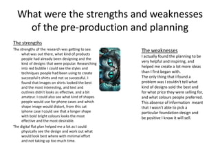 What were the strengths and weaknesses
of the pre-production and planning
The strengths
The strengths of the research was getting to see
what was out there, what kind of products
people had already been designing and the
kind of designs that were popular. Researching
into red bubble I could see the styles and
techniques people had been using to create
successful t-shirts and not so successful. I
found that images on shirts looked the best
and the most interesting, and text and
outlines didn’t looks as effective, and a bit
amateur. I could also see what kind of shapes
people would use for phone cases and which
shape image would distort, from this cat
iphone case I could see that a longer shape
with bold bright colours looks the most
effective and the most desirable.
The digital flat plan helped me a lot as I could
physically see the design and work out what
would look best where with minimal effort
and not taking up too much time.
The weaknesses
I actually found the planning to be
very helpful and inspiring, and
helped me create a lot more ideas
than I first began with.
The only thing that I found a
problem was I couldn’t tell what
kind of designs sold the best and
for what price they were selling for,
and what colours people preferred.
This absence of information meant
that I wasn’t able to pick a
particular foundation design and
be positive I know it will sell.
 