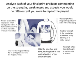 Analyse each of your final print products commenting
on the strengths, weaknesses and aspects you would
do differently if you were to repeat the project
The strength of this
image is the quality and
detail in the rotoscoping
Another strength
is the vegetarian
statement, really
catering to a
niche market
I like the blue hue and
tone, relating back to the
original subject of the
album artwork
I like how the image and design
fits on to the phone and how
the shape is perfect
If I were to repeat the
project, next time I
would get the outline of
the box on the t-shirt to
be softer, and not to
have such harsh edges
A strength is how
it can be bought
as a phone case
or a t-shirt
 