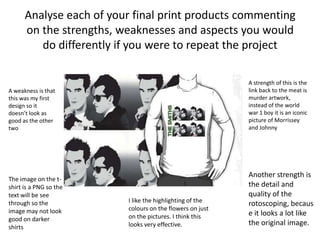 Analyse each of your final print products commenting
on the strengths, weaknesses and aspects you would
do differently if you were to repeat the project
A strength of this is the
link back to the meat is
murder artwork,
instead of the world
war 1 boy it is an iconic
picture of Morrissey
and Johnny
Another strength is
the detail and
quality of the
rotoscoping, becaus
e it looks a lot like
the original image.
I like the highlighting of the
colours on the flowers on just
on the pictures. I think this
looks very effective.
A weakness is that
this was my first
design so it
doesn’t look as
good as the other
two
The image on the t-
shirt is a PNG so the
text will be see
through so the
image may not look
good on darker
shirts
 