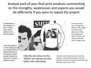 Analyse each of your final print products commenting
on the strengths, weaknesses and aspects you would
do differently if you were to repeat the project
On this version I
put a vintage feel
effect on the image
to make it look
older, and I think
this worked will
with the black and
white, and broke
up the image more
I like the similar text font on this to the
original. I also think the colour contrast
between the black and white work well and
will show up on any t-shirt
A weakness in
this design is I
thin it could
have more
detail on the
actual people.
I like the gradient
on the background
so it fades into the
white t-shirt but a
bad point is that it
wouldn’t fade into
the shirt if it was a
different colour
I like the red colour on the
‘DEAD’ as it stands out and
looks more interesting.
 
