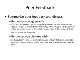 Peer Feedback
• Summarise peer feedback and discuss
– Responses you agree with
Over-all I think the feed back I got was very positive and there was a lot of compliments
about the amount of detail and effort that I had put into it. I do agree with this as I feel I
did put a very large amount of effort into the subject matter and the amount of detail
that I included in the rotoscoping.
– Responses you disagree with
I have to say I can’t really see anything I disagree with, all that comments made
were very constructive and helpful, and there wasn’t really anything negative
said.
 