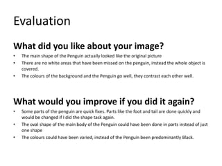 Evaluation
What did you like about your image?
•
•
•

The main shape of the Penguin actually looked like the original picture
There are no white areas that have been missed on the penguin, instead the whole object is
covered.
The colours of the background and the Penguin go well, they contrast each other well.

What would you improve if you did it again?
•
•
•

Some parts of the penguin are quick fixes. Parts like the foot and tail are done quickly and
would be changed if I did the shape task again.
The oval shape of the main body of the Penguin could have been done in parts instead of just
one shape
The colours could have been varied, instead of the Penguin been predominantly Black.

 