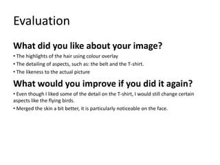 Evaluation
What did you like about your image?
• The highlights of the hair using colour overlay
• The detailing of aspects, such as: the belt and the T-shirt.
• The likeness to the actual picture

What would you improve if you did it again?
• Even though I liked some of the detail on the T-shirt, I would still change certain
aspects like the flying birds.
• Merged the skin a bit better, it is particularly noticeable on the face.

 