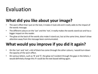 Evaluation
What did you like about your image?
•
•
•

The worn effect that I put on the text, it makes it look old and it really adds to the impact of
the words message.
The different colours on the ‘can’ and the ‘not’, it really makes the words stand out and has a
bigger impact on the reader.
The glow at the back of the words also make it stand out, but at the same time, doesn’t draw
attention away from the message been communicated.

What would you improve if you did it again?
•
•

On the ‘can’ and ‘not’, a bit of black has come through the other colours, I would turn down
the opacity of the worn effect.
On various letters, such as ‘B’ and ‘E’, the glow isn’t evident through the gaps in the letters, I
would definitely change this if I could do the text based editing again.

 