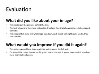 Evaluation
What did you like about your image?
•
•
•

The masking of the pictures behind the text.
The font is bold and therefore noticeable. It’s also a font that allows pictures to be masked
behind it.
The colours that make the whole logo stand out, dark mixed with light really works, they
contrast well.

What would you improve if you did it again?
•
•

The pictures would have been stretched so it covered the full text.
Continued the colour border until it got to nearer the text, it would have made it stand out
more than it already does.

 