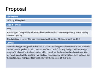 Proposal
Dimensions
2400 by 3200 pixels
Export Format
PNG
Advantages; Compatible with Rebubble and can also save transparency, while having
lowered opacity
Disadvantages; Larger file size compared with similar file types, such as JPEG
Content
My main design and goal for this task is to successfully put John Lennon’s and Vladimir
Lenin’s head together to add the caption ‘John Lenin’. For my design I will be using a
range of tools on Photoshop, mainly effects such as the bevel and emboss tools. Also
for my design I will be putting two parts of two separate pictures together, so tools like
the rectangular marquee tool will be key in the success of this task.

 