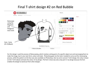 Final T-shirt design #2 on Red Bubble

Rotoscope
using the
Magnetic
and
Polygonal
lasso tools

Font- Forte
(Pt.72/Black)

For this design I used the process of Rotoscoping, which involves cutting parts of a specific object out and rearranging them to
make the image, but in your own form, colour and style. Photoshop gave me the tools I needed to carry out the rotoscoping
process, while the pattern on the face was also available on Photoshop. Like my Lenin-Lennon T-shirt design, the colour shown
on the T-shirt above contrasts the colour of my design. The font I chose was also a key part in my design because the font
enables the design to stand out from other designs.

 