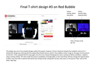 Final T-shirt design #3 on Red Bubble
Colour
overlay: Black
and white

Colour
overlay: Blue
(opacity 65%)

Font: Intrique script
(pt.72)

This design was one of my simplest designs within the project, however I think it stood out despite the simplistic nature of it. I
started this design was starting with the original Ray Charles picture, which I then added a colour range to, this gave me the picture
on the left. I then repeated the first step again, but this time instead of keeping the colour overlays at White and Black, I added a
colour overlay of Blue. This then made the picture completely unrecognisable, so the next thing I did was change the opacity down
to 65%. I was then left to add the font which was Intrique Script, along with my text, that read, on one picture “Ray” and on the
other “Blue Ray.

 