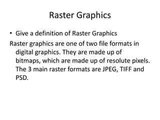 Raster Graphics
• Give a definition of Raster Graphics
Raster graphics are one of two file formats in
digital graphics. They are made up of
bitmaps, which are made up of resolute pixels.
The 3 main raster formats are JPEG, TIFF and
PSD.

 