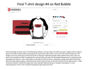Final T-shirt design #4 on Red Bubble

My fourth design used two tools in the Photoshop software, one was shape, the other was paint. I began with the original
picture of the Mini cooper, before removing all the excess parts I didn’t want, such as the roof and the windscreen. The
design I set out to create was just the front of the car because I believed it would create a better look on the T-shirt if it
wasn’t the complete car. After I completed the removal of the parts with the Rectangular Marquee tool, I started to break
the design into sections. I then made shapes to recreate the front of the car, using various shape tools within Photoshop.
With the shape stage complete, I started to paint certain aspects of the car, like the front grill and the light clusters. I made
the decision before I started the design that I wasn’t going to add text because I thought it would give it a more
dominating look on the T-shirt, instead of sharing the space with some text.

 