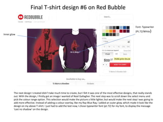 Final T-shirt design #6 on Red Bubble
Font- Typewriter
Inner glow

(Pt.72/White)

The next design I created didn’t take much time to create, but I felt it was one of the most effective designs, that really stands
out. With the design, I firstly got an image I wanted of Noel Gallagher. The next step was to scroll down the select menu and
pick the colour range option. This selection would make the picture a little lighter, but would make the next step I was going to
add more effective. Instead of adding a colour overlay, like my Ray-Blue Ray, I added an outer glow, which made it look like the
design on my above T-shirt. I just had to add the text now, I chose typewriter font (pt.72) for my font, to display the message
‘cast no shadow’ on the design.

 