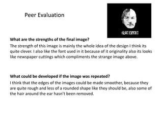 Peer Evaluation

What are the strengths of the final image?
The strength of this image is mainly the whole idea of the design I think its
quite clever. I also like the font used in it because of it originality also its looks
like newspaper cuttings which compliments the strange image above.

What could be developed if the image was repeated?
I think that the edges of the images could be made smoother, because they
are quite rough and less of a rounded shape like they should be, also some of
the hair around the ear hasn’t been removed.

 