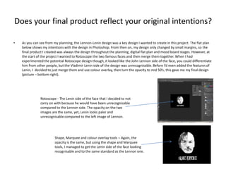 Does your final product reflect your original intentions?
•

As you can see from my planning, the Lennon-Lenin design was a key design I wanted to create in this project. The flat plan
below shows my intentions with the design in Photoshop. From then on, my design only changed by small margins, so the
final product I created was always the design throughout the planning, digital flat plan and mood board stages. However, at
the start of the project I wanted to Rotoscope the two famous faces and then merge them together. When I had
experimented the potential Rotoscope design though, it looked like the John Lennon side of the face, you could differentiate
him from other people, but the Vladimir Lenin side of the design was unrecognisable. Before I’d even added the features of
Lenin, I decided to just merge them and use colour overlay, then turn the opacity to mid 50’s, this gave me my final design
(picture – bottom right).

Rotoscope - The Lenin side of the face that I decided to not
carry on with because he would have been unrecognisable
compared to the Lennon side. The opacity on the two
images are the same, yet, Lenin looks paler and
unrecognisable compared to the left image of Lennon.

Shape, Marquee and colour overlay tools – Again, the
opacity is the same, but using the shape and Marquee
tools, I managed to get the Lenin side of the face looking
recognisable and to the same standard as the Lennon one.

 