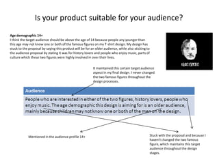 Is your product suitable for your audience?
Age demographic 14+
I think the target audience should be above the age of 14 because people any younger than
this age may not know one or both of the famous figures on my T-shirt design. My design has
stuck to the proposal by saying this product will be for an older audience, while also sticking to
the audience proposal by stating it was for history lovers and people who enjoy music, parts of
culture which these two figures were highly involved in over their lives.
It maintained this certain target audience
aspect in my final design. I never changed
the two famous figures throughout the
design processes.

Mentioned in the audience profile 14+

Stuck with the proposal and because I
haven’t changed the two famous
figure, which maintains this target
audience throughout the design
stages.

 
