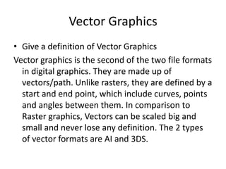 Vector Graphics
• Give a definition of Vector Graphics
Vector graphics is the second of the two file formats
in digital graphics. They are made up of
vectors/path. Unlike rasters, they are defined by a
start and end point, which include curves, points
and angles between them. In comparison to
Raster graphics, Vectors can be scaled big and
small and never lose any definition. The 2 types
of vector formats are AI and 3DS.

 