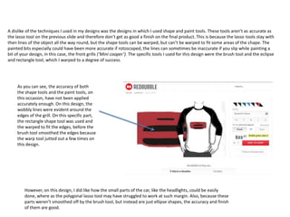 A dislike of the techniques I used in my designs was the designs in which I used shape and paint tools. These tools aren’t as accurate as
the lasso tool on the previous slide and therefore don’t get as good a finish on the final product. This is because the lasso tools stay with
then lines of the object all the way round, but the shape tools can be warped, but can’t be warped to fit some areas of the shape. The
painted bits especially could have been more accurate if rotoscoped, the lines can sometimes be inaccurate if you slip while painting a
bit of your design, in this case, the front grills (‘Mini cooper’). The specific tools I used for this design were the brush tool and the eclipse
and rectangle tool, which I warped to a degree of success.

As you can see, the accuracy of both
the shape tools and the paint tools, on
this occasion, have not been applied
accurately enough. On this design, the
wobbly lines were evident around the
edges of the grill. On this specific part,
the rectangle shape tool was used and
the warped to fit the edges, before the
brush tool smoothed the edges because
the warp tool jutted out a few times on
this design.

However, on this design, I did like how the small parts of the car, like the headlights, could be easily
done, where as the polygonal lasso tool may have struggled to work at such margin. Also, because these
parts weren’t smoothed off by the brush tool, but instead are just ellipse shapes, the accuracy and finish
of them are good.

 