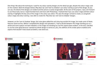 One thing I like about the techniques I used for my colour overlay designs are the detail you get, despite the colour range used
on the creation. Both the designs below (‘Ray-blue ray’ and ‘Cast no shadow’) use colour overlay as part of the design. As you
can see, the detail of the designs are evident and the picture is easily recognisable. At the start of the project, I was a bit hesitant
to use these tools, but as I experimented more and more with Photoshop, I realised that if you use colour range and then colour
overlay, it highlights the key area of the image in the colour you select. This was the design I aimed to create, so using both
colour range and colour overlay, I was able to create the ‘Ray-blue ray’ and ‘cast no shadow’ designs.
However, on the ‘cast no shadow’ design, the outer glow added the red colouring outside the image, but made some of Noels
features stand out less. Before I completed this design and uploaded it, I had to decide between the image standing out as a
whole and some aspects not been detailed, or the image not standing out, but the aspects been evident. In the end, I decided
to use the outer glow because I wanted my whole design to stand out, plus, the addition of the stroke option enabled some
aspects that wouldn’t have stood out before, now stand out.

 