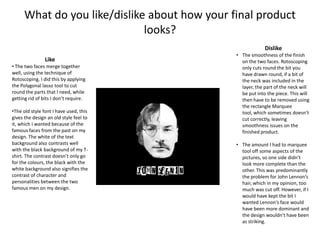 What do you like/dislike about how your final product
looks?
Dislike
Like
• The two faces merge together
well, using the technique of
Rotoscoping. I did this by applying
the Polygonal lasso tool to cut
round the parts that I need, while
getting rid of bits I don’t require.
•The old style font I have used, this
gives the design an old style feel to
it, which I wanted because of the
famous faces from the past on my
design. The white of the text
background also contrasts well
with the black background of my Tshirt. The contrast doesn’t only go
for the colours, the black with the
white background also signifies the
contrast of character and
personalities between the two
famous men on my design.

• The smoothness of the finish
on the two faces. Rotoscoping
only cuts round the bit you
have drawn round, if a bit of
the neck was included in the
layer, the part of the neck will
be put into the piece. This will
then have to be removed using
the rectangle Marquee
tool, which sometimes doesn’t
cut correctly, leaving
smoothness issues on the
finished product.
• The amount I had to marquee
tool off some aspects of the
pictures, so one side didn’t
look more complete than the
other. This was predominantly
the problem for John Lennon’s
hair, which in my opinion, too
much was cut off. However, if I
would have kept the bit I
wanted Lennon’s face would
have been more dominant and
the design wouldn’t have been
as striking.

 