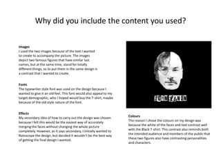 Why did you include the content you used?
Images
I used the two images because of the text I wanted
to create to accompany the picture. The images
depict two famous figures that have similar last
names, but at the same time, stand for totally
different things, so to put them in the same design is
a contrast that I wanted to create.
Fonts
The typewriter style font was used on the design because I
wanted to give it an old feel. This font would also appeal to my
target demographic, who I hoped would buy the T-shirt, maybe
because of the old style nature of the font.
Effects
My secondary idea of how to carry out the design was chosen
because I felt this would be the easiest way of accurately
merging the faces without changing the whole picture
completely. However, as it says secondary, I initially wanted to
Rotoscope the design, but decided it wouldn’t be the best way
of getting the final design I wanted.

Colours
The reason I chose the colours on my design was
because the white of the faces and text contrast well
with the Black T-shirt. This contrast also reminds both
the intended audience and members of the public that
these two figures also have contrasting personalities
and characters.

 