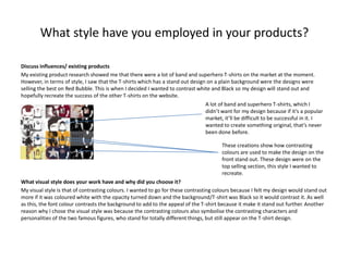What style have you employed in your products?
Discuss influences/ existing products
My existing product research showed me that there were a lot of band and superhero T-shirts on the market at the moment.
However, in terms of style, I saw that the T-shirts which has a stand out design on a plain background were the designs were
selling the best on Red Bubble. This is when I decided I wanted to contrast white and Black so my design will stand out and
hopefully recreate the success of the other T-shirts on the website.
A lot of band and superhero T-shirts, which I
didn’t want for my design because if it’s a popular
market, it’ll be difficult to be successful in it. I
wanted to create something original, that’s never
been done before.

These creations show how contrasting
colours are used to make the design on the
front stand out. These design were on the
top selling section, this style I wanted to
recreate.
What visual style does your work have and why did you choose it?
My visual style is that of contrasting colours. I wanted to go for these contrasting colours because I felt my design would stand out
more if it was coloured white with the opacity turned down and the background/T-shirt was Black so it would contrast it. As well
as this, the font colour contrasts the background to add to the appeal of the T-shirt because it make it stand out further. Another
reason why I chose the visual style was because the contrasting colours also symbolise the contrasting characters and
personalities of the two famous figures, who stand for totally different things, but still appear on the T-shirt design.

 