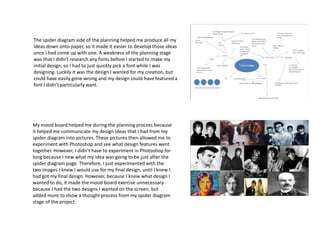 The spider diagram side of the planning helped me produce all my
ideas down onto paper, so it made it easier to develop those ideas
once I had come up with one. A weakness of the planning stage
was that I didn’t research any fonts before I started to make my
initial design, so I had to just quickly pick a font while I was
designing. Luckily it was the design I wanted for my creation, but
could have easily gone wrong and my design could have featured a
font I didn’t particularly want.

My mood board helped me during the planning process because
it helped me communicate my design ideas that I had from my
spider diagram into pictures. These pictures then allowed me to
experiment with Photoshop and see what design features went
together. However, I didn’t have to experiment in Photoshop for
long because I new what my idea was going to be just after the
spider diagram page. Therefore, I just experimented with the
two images I knew I would use for my final design, until I knew I
had got my final design. However, because I knew what design I
wanted to do, it made the mood board exercise unnecessary
because I had the two designs I wanted on the screen, but
added more to show a thought process from my spider diagram
stage of the project.

 