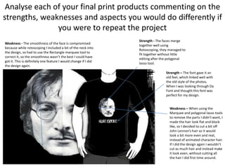 Analyse each of your final print products commenting on the
strengths, weaknesses and aspects you would do differently if
you were to repeat the project
Weakness - The smoothness of the face is compromised
because while rotoscoping I included a bit of the neck into
the design, so had to use the Rectangle marquee tool to
correct it, so the smoothness wasn’t the best I could have
got it. This is definitely one feature I would change if I did
the design again.

Strength - The faces merge
together well using
Rotoscoping, they managed to
fit together without little
editing after the polygonal
lasso tool.
Strength – The font gave it an
old feel, which linked well with
the old style of the photos.
When I was looking through Da
Font and thought this font was
perfect for my design.

Weakness – When using the
Marquee and polygonal lasso tools
to remove the parts I didn’t want, I
made the hair look flat and block
like, so I decided to cut a bit off
John Lennon’s hair so it would
look a bit more even and real,
instead of animated character hair.
If I did the design again I wouldn’t
cut as much hair and instead make
it look even, without cutting all
the hair I did first time around.

 