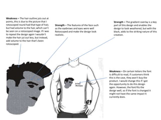 Weakness – The hair outline juts out at
points, this is due to the picture that I
rotoscoped round had that type of hair,
but had volume to the hair, which can’t
be seen on a rotoscoped image. If I was
to repeat the design again I wouldn’t
make the hair jut out less, but instead,
add volume to the hair that’s been
rotoscoped.

Strength – The features of the face such
as the eyebrows and eyes were well
Rotoscoped and make the design look
realistic.

Strength – The gradient overlay is a key
part of this design and enables the
design to look weathered, but with the
black, adds to the striking nature of this
creation.

Weakness – On certain letters the font
is difficult to read, if customers think
this is the case, they won’t buy the
product. I would change this if I got
the opportunity to do this design
again. However, the font fits the
design well, so if the font is changed it
might not have the same impact it
currently does.

 