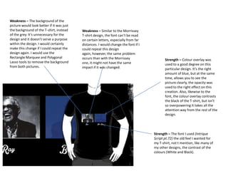 Weakness – The background of the
picture would look better if it was just
the background of the T-shirt, instead
of the grey. It’s unnecessary for the
design and it doesn’t serve a purpose
within the design. I would certainly
make this change if I could repeat the
design again. I would use the
Rectangle Marquee and Polygonal
Lasso tools to remove the background
from both pictures.

Weakness – Similar to the Morrissey
T-shirt design, the font can’t be read
on certain letters, especially from far
distances. I would change the font if I
could repeat this design
again, however, the same problem
occurs than with the Morrissey
one, it might not have the same
impact if it was changed.

Strength – Colour overlay was
used to a good degree on this
particular design. It’s the right
amount of blue, but at the same
time, allows you to see the
picture clearly, the opacity was
used to the right effect on this
creation. Also, likewise to the
font, the colour overlay contrasts
the black of the T-shirt, but isn’t
so overpowering it takes all the
attention way from the rest of the
design.

Strength – The font I used (Intrique
Script pt.72) the old feel I wanted for
my T-shirt, not t mention, like many of
my other designs, the contrast of the
colours (White and Black).

 