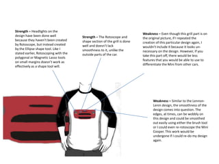 Strength – Headlights on the
design have been done well
because they haven’t been created
by Rotoscope, but instead created
by the Ellipse shape tool. Like I
stated earlier, Rotoscoping with the
polygonal or Magnetic Lasso tools
on small margins doesn’t work as
effectively as a shape tool will.

Strength – The Rotoscope and
shape section of the grill is done
well and doesn’t lack
smoothness to it, unlike the
outside parts of the car.

Weakness – Even though this grill part is on
the original picture, if I repeated the
creation of this particular design again, I
wouldn’t include it because it looks unnecessary on the design. However, if you
take this part off, there would be less
features that you would be able to use to
differentiate the Mini from other cars.

Weakness – Similar to the LennonLenin design, the smoothness of the
design comes into question. The
edges, at times, can be wobbly on
this design and could be smoothed
out easily using either the brush tool
or I could even re-rotoscope the Mini
Cooper. This work would be
undergone if I could re-do my design
again.

 